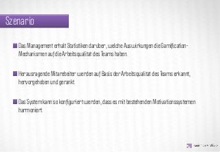 Szenario

   Das Management erhält Statistiken darüber, welche Auswirkungen die Gamiﬁcation-
   Mechanismen auf die Arbeitsqualität des Teams haben.



                  IDEA KREATYWNA
   Herausragende Mitarebeiter werden auf Basis der Arbeitsqualität des Teams erkannt,
   hervorgehoben und gerankt.


   Das System kann so konﬁguriert werden, dass es mit bestehenden Motivationssystemen
   harmoniert.
 