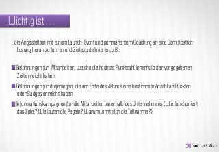Wichtig ist . . .
 …die Angestellten mit einem Launch-Event und permanentem Coaching an eine Gamiﬁcation-
   Lösung heran zu führen und Ziele zu deﬁnieren, z.B.:




                   IDEA KREATYWNA
   Belohnungen für Mitarbeiter, welche die höchste Punktzahl innerhalb der vorgegebenen
   Zeit erreicht haben.
   Belohnungen für diejeniegen, die am Ende des Jahres eine bestimmte Anzahl an Punkten
   oder Badges erreicht haben.
   Informationskampagnen für die Mitarbeiter innerhalb des Unternehmens (Wie funktioniert
    das Spiel? Wie lauten die Regeln? Warum lohnt sich die Teilnahme?)
 