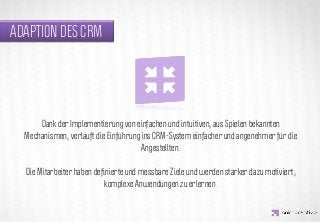 ADAPTION DES CRM




                 IDEA KREATYWNA
      Dank der Implementierung von einfachen und intuitiven, aus Spielen bekannten
  Mechanismen, verläuft die Einführung ins CRM-System einfacher und angenehmer für die
                                       Angestellten.

  Die Mitarbeiter haben deﬁnierte und messbare Ziele und werden stärker dazu motiviert,
                           komplexe Anwendungen zu erlernen.
 