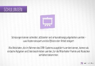 SCHULUNGEN




                 IDEA KREATYWNA
      Schulungen können schneller, efﬁzienter und ortsunabhängig abgehalten werden –
                  was Kosten einspart und die Efﬁzienz der Arbeit steigert.

   Alle Aktivitäten, die im Rahmen des CRM-Systems ausgeführt werden können, können als
  einfache Aufgaben und Ziele beschrieben werden, für die Mitarbeiter Punkte und Abzeichen
                                     verliehen bekommen.
 