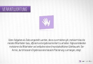 VERANTWORTUNG




                  IDEA KREATYWNA
   Wenn Aufgaben als Ziele vorgestellt werden, die es zu erreichen gilt, motiviert dies die
  meisten Mitarbeiter dazu, efﬁzient und ergebnisorientiert zu arbeiten. Highscoretabellen
   motivieren die Mitarbeiter und entfachen einen freundschaftlichen Wettbewerb. Der
      Anreiz, durch bessere Ergebnisse eine bessere Platzierung zu erlangen, steigt.
 
