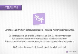 WETTBEWERB




                   IDEA KREATYWNA
  Gamiﬁcation überträgt den Wettbewerbscharakter eines Spiels in ein professionelles Umfeld.

       Die Besten gewinnen und erhalten Anerkennung und Ehre. Die Anderen treten in den
            Wettbewerb ein und versuchen ebenfalls auf die Leadposition zu kommen.
  Es kann auf vielen Ebenen konkurriert werden, so dass jeder auf seinem Gebiet erfolgreich ist
                                                .
             Die Arbeit wird zu einem Spiel! Herausfordernd – fesselnd – belohnend!
 