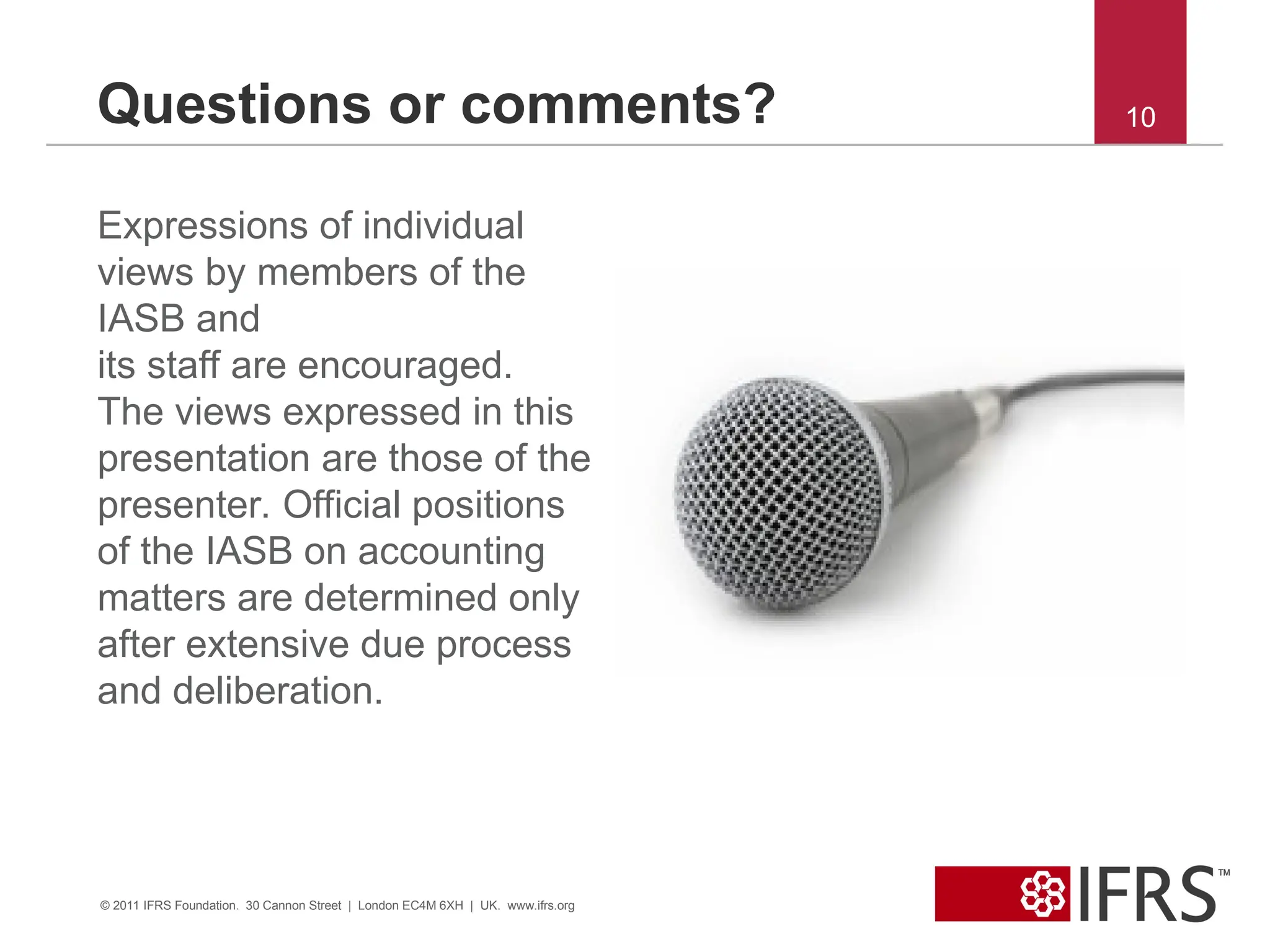 Questions or comments?
Expressions of individual
views by members of the
IASB and
its staff are encouraged.
The views expressed in this
presentation are those of the
presenter. Official positions
of the IASB on accounting
matters are determined only
after extensive due process
and deliberation.
10
© 2011 IFRS Foundation. 30 Cannon Street | London EC4M 6XH | UK. www.ifrs.org
 