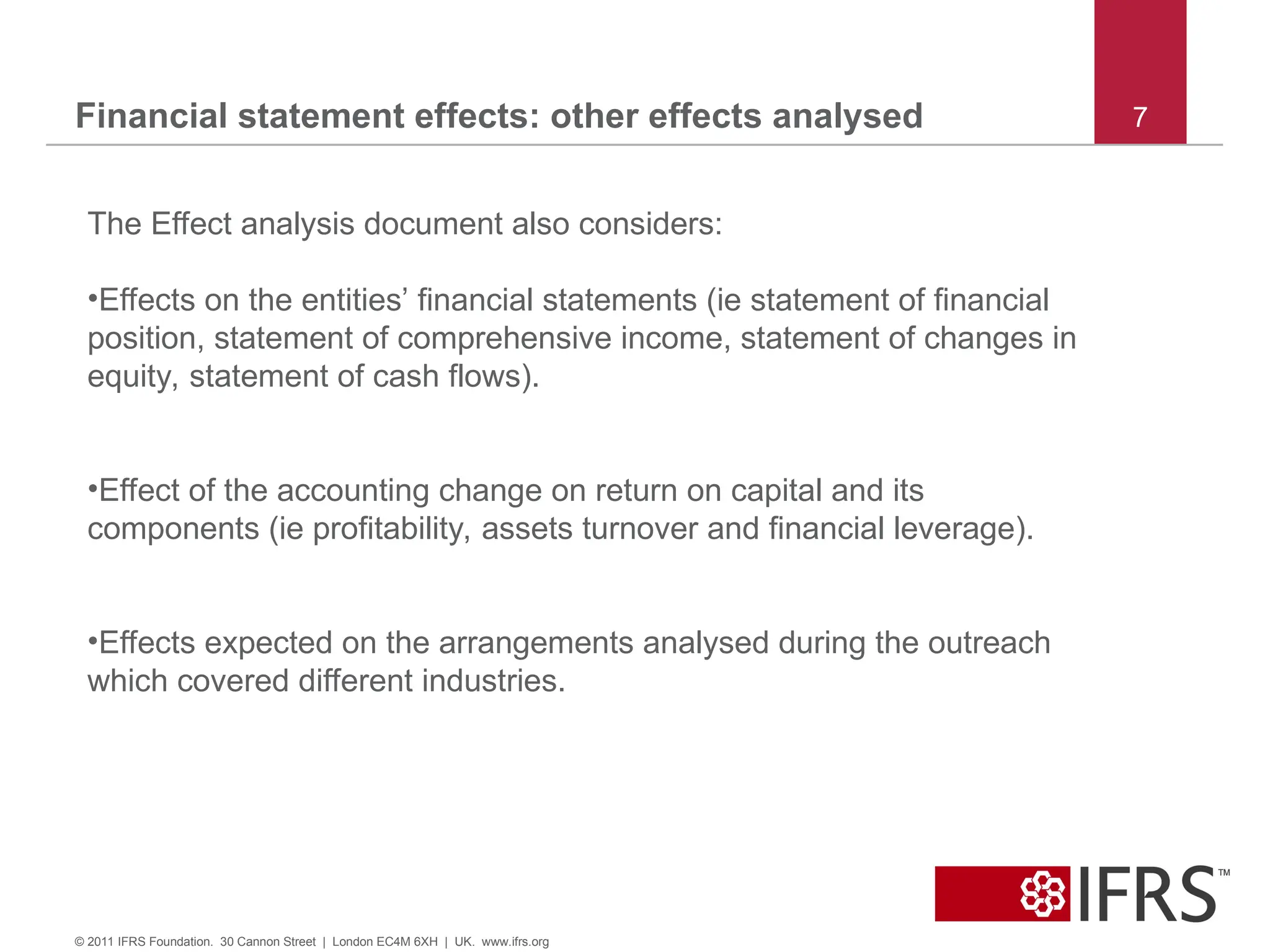 Financial statement effects: other effects analysed 7
© 2011 IFRS Foundation. 30 Cannon Street | London EC4M 6XH | UK. www.ifrs.org
The Effect analysis document also considers:
•Effects on the entities’ financial statements (ie statement of financial
position, statement of comprehensive income, statement of changes in
equity, statement of cash flows).
•Effect of the accounting change on return on capital and its
components (ie profitability, assets turnover and financial leverage).
•Effects expected on the arrangements analysed during the outreach
which covered different industries.
 
