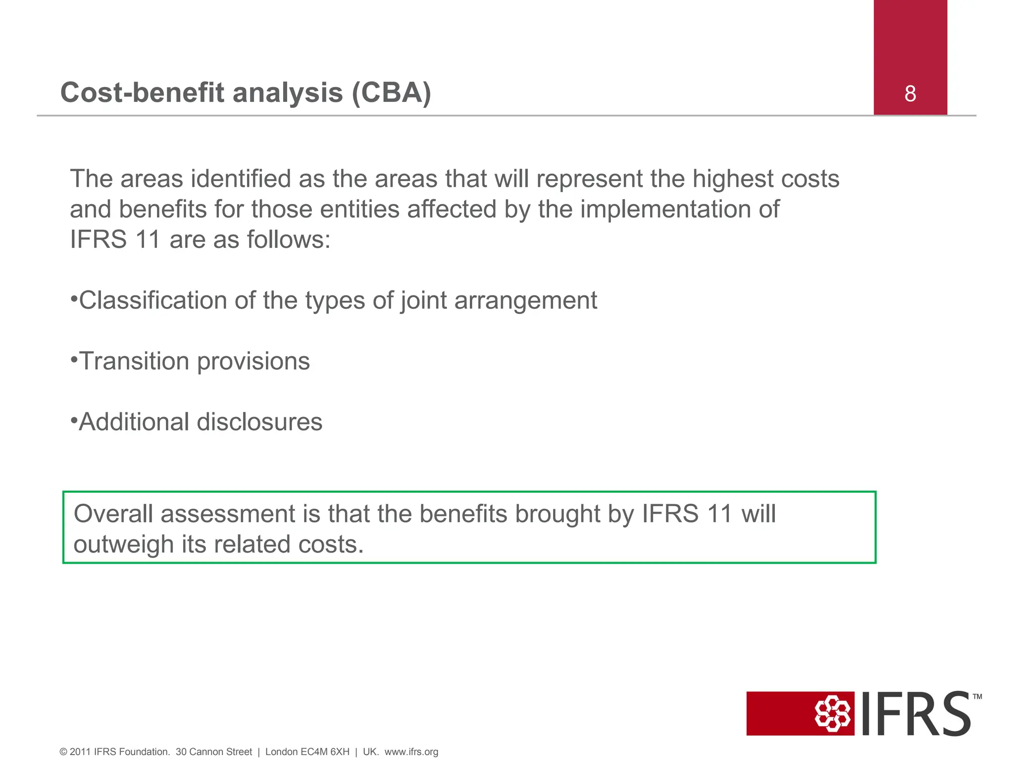 Cost-benefit analysis (CBA) 8
© 2011 IFRS Foundation. 30 Cannon Street | London EC4M 6XH | UK. www.ifrs.org
The areas identified as the areas that will represent the highest costs
and benefits for those entities affected by the implementation of
IFRS 11 are as follows:
•Classification of the types of joint arrangement
•Transition provisions
•Additional disclosures
Overall assessment is that the benefits brought by IFRS 11 will
outweigh its related costs.
 