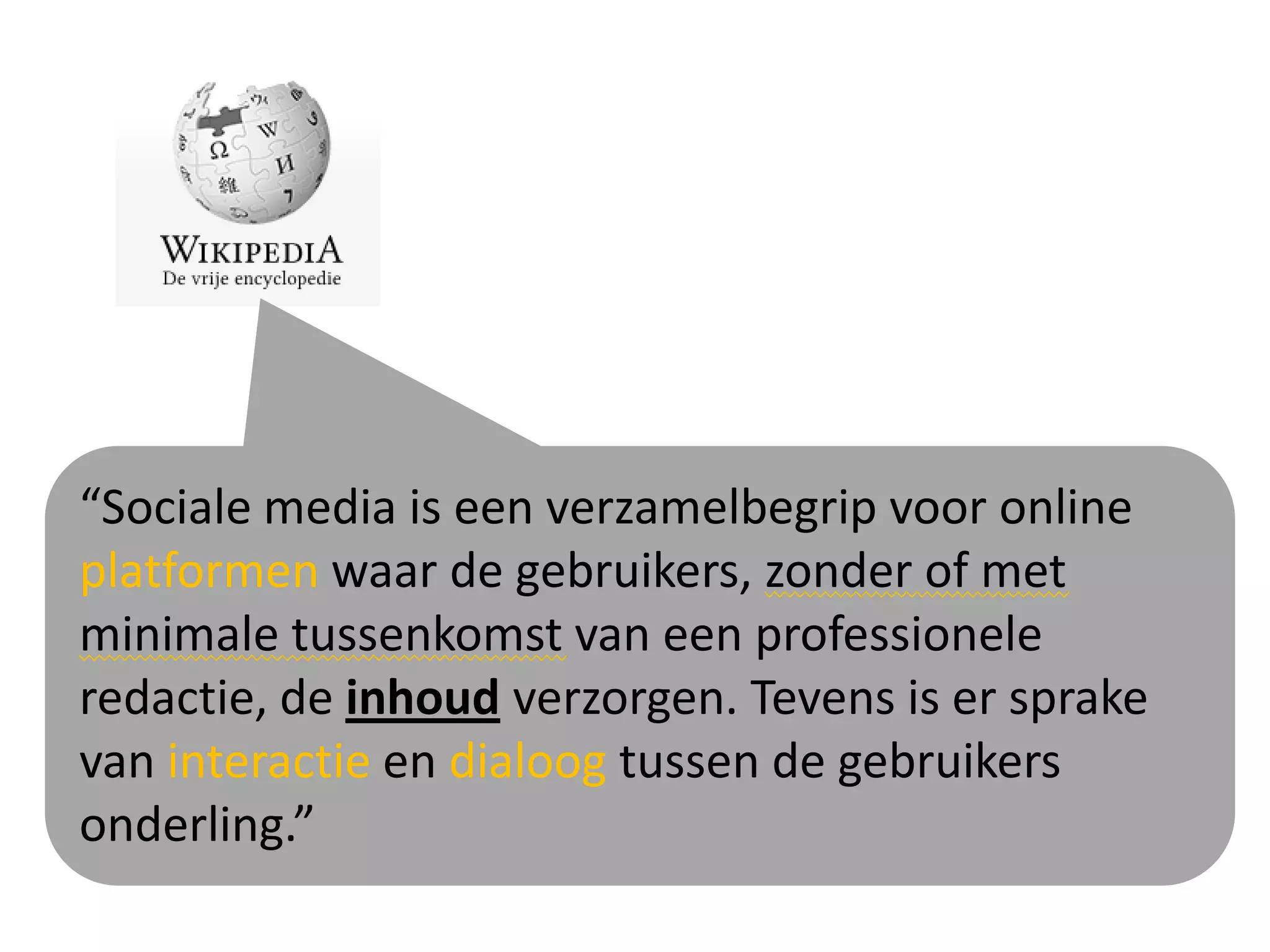 “Sociale media is een verzamelbegrip voor online
platformen waar de gebruikers, zonder of met
minimale tussenkomst van een professionele
redactie, de inhoud verzorgen. Tevens is er sprake
van interactie en dialoog tussen de gebruikers
onderling.”
 