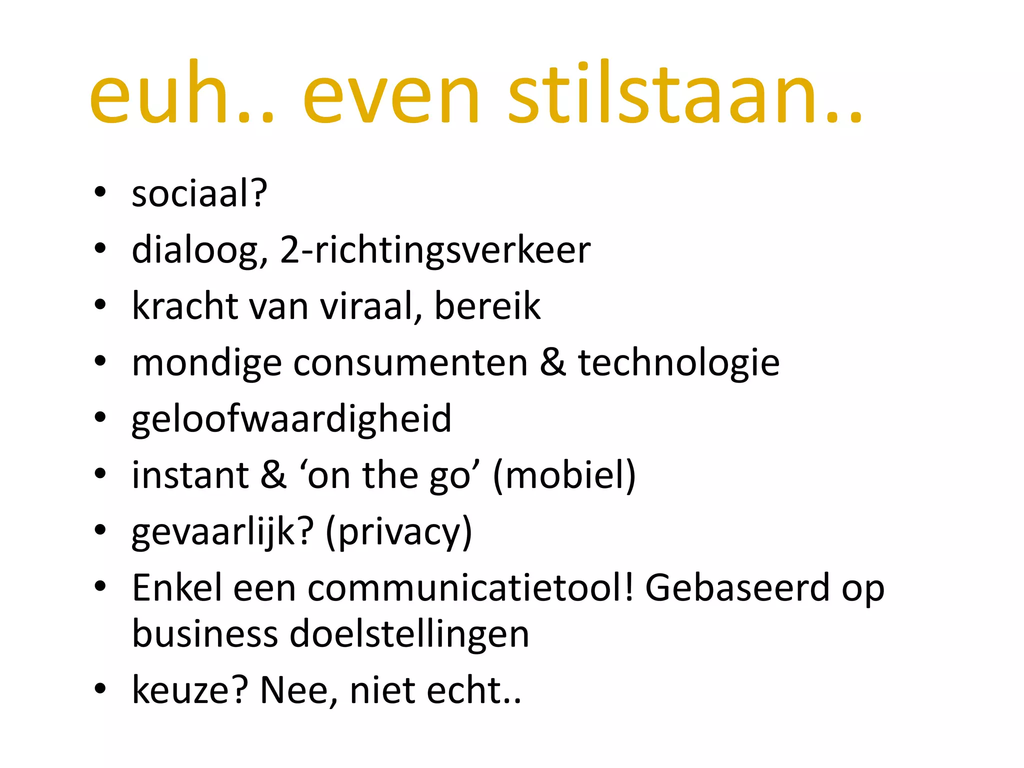 euh.. even stilstaan..
• sociaal?
• dialoog, 2-richtingsverkeer
• kracht van viraal, bereik
• mondige consumenten & technologie
• geloofwaardigheid
• instant & ‘on the go’ (mobiel)
• gevaarlijk? (privacy)
• Enkel een communicatietool! Gebaseerd op
  business doelstellingen
• keuze? Nee, niet echt..
 