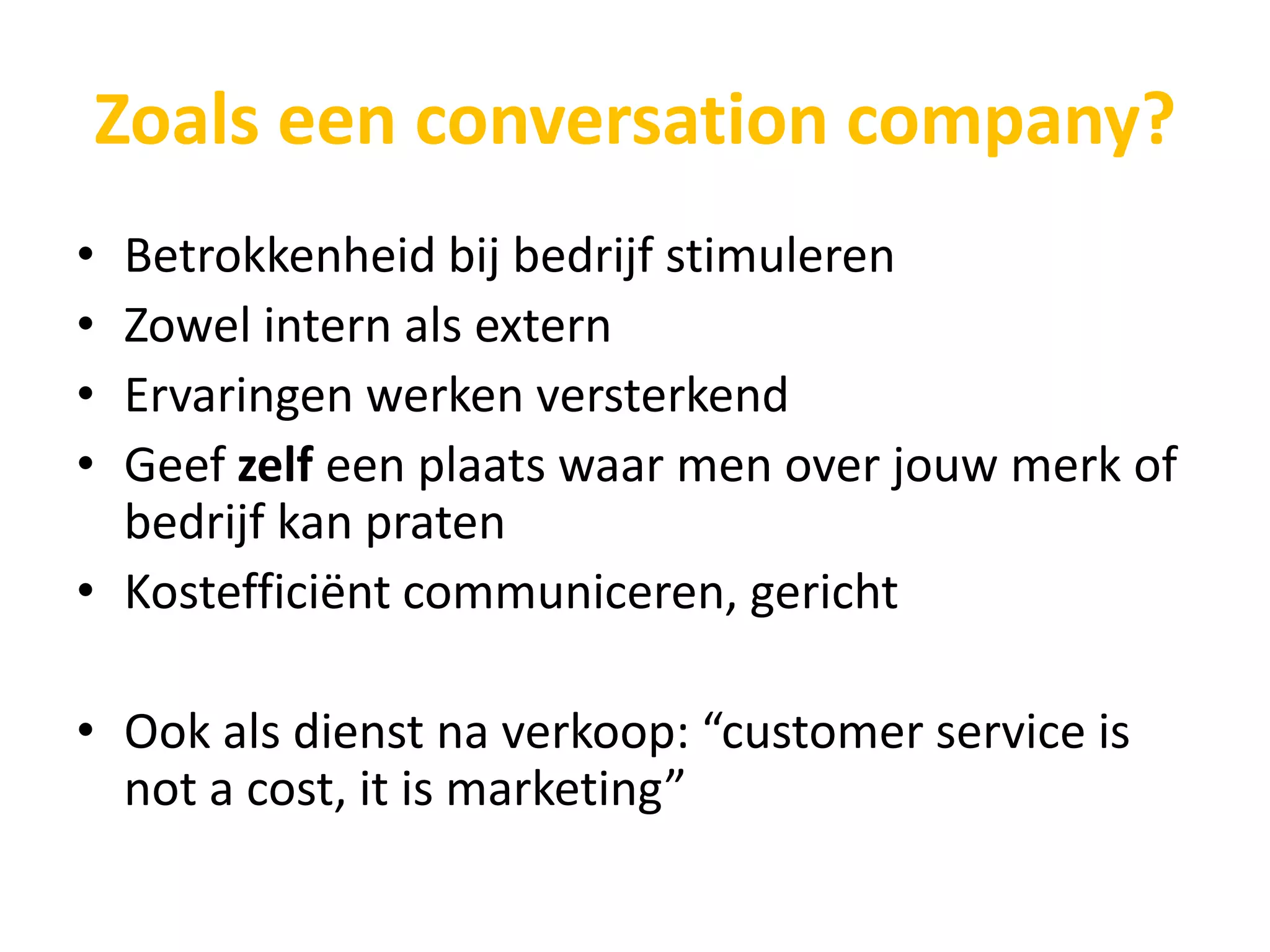 Zoals een conversation company?
• Betrokkenheid bij bedrijf stimuleren
• Zowel intern als extern
• Ervaringen werken versterkend
• Geef zelf een plaats waar men over jouw merk of
  bedrijf kan praten
• Kostefficiënt communiceren, gericht

• Ook als dienst na verkoop: “customer service is
  not a cost, it is marketing”
 