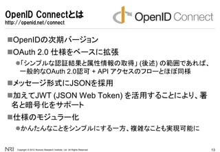 OpenID Connectとは
http://openid.net/connect


OpenIDの次期バージョン
OAuth 2.0 仕様をベースに拡張
    「シンプルな認証結果と属性情報の取得」 (後述) の範囲であれば、
 ...