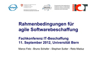 Rahmenbedingungen für
agile Softwarebeschaffung
Fachkonferenz IT-Beschaffung
11. September 2012, Universität Bern
Marco Fetz - Bruno Schafer - Stephan Sutter - Reto Maduz
 