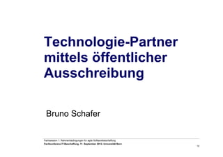 12
Fachsession 1: Rahmenbedingungen für agile Softwarebeschaffung
Fachkonferenz IT-Beschaffung, 11. September 2012, Universität Bern
Bruno Schafer
Technologie-Partner
mittels öffentlicher
Ausschreibung
 
