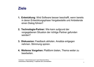 3
Fachsession 1: Rahmenbedingungen für agile Softwarebeschaffung
Fachkonferenz IT-Beschaffung, 11. September 2012, Universität Bern
Ziele
1.  Entwicklung: Wird Software besser beschafft, wenn bereits
in deren Entwicklungsphase Vergabestelle und Anbietende
einen Dialog führen?
2.  Technologie-Partner: Wie kann aufgrund der
vorgegebenen Situation der richtige Partner gefunden
werden?
3.  Diskussion: Feedback abholen. Ansätze entgegen
nehmen. Stimmung spüren.
4.  Weiteres Vorgehen: Plattform bieten, Thema weiter zu
bearbeiten.
 