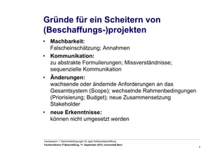 4
Fachsession 1: Rahmenbedingungen für agile Softwarebeschaffung
Fachkonferenz IT-Beschaffung, 11. September 2012, Universität Bern
Gründe für ein Scheitern von
(Beschaffungs-)projekten
•  Machbarkeit:
Falscheinschätzung; Annahmen
•  Kommunikation:
zu abstrakte Formulierungen; Missverständnisse;
sequenzielle Kommunikation
•  Änderungen:
wachsende oder ändernde Anforderungen an das
Gesamtsystem (Scope); wechselnde Rahmenbedingungen
(Priorisierung; Budget); neue Zusammensetzung
Stakeholder
•  neue Erkenntnisse:
können nicht umgesetzt werden
 