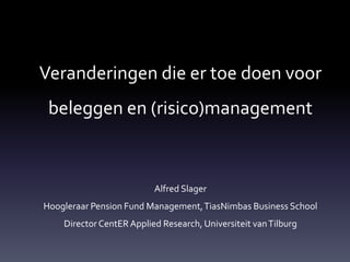 Veranderingen die er toe doen voor
 beleggen en (risico)management



                          Alfred Slager
Hoogleraar Pension Fund Management, TiasNimbas Business School
    Director CentER Applied Research, Universiteit van Tilburg
 