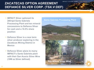 ZACATECAS OPTION AGREEMENT
     DEFIANCE SILVER CORP. (TSX.V:DEF)


     • IMPACT Silver optioned its
       200-tpd Santa Gabriela              Santa Gabriela Processing Plant
       Processing Plant and ten mineral
       concessions to Defiance Silver
       for cash and a 16.5% share
       position

     • Defiance Silver is a near term
       silver producer exploring in the
       Zacatecas Mining District in
       Mexico

     • Defiance Silver plans to marry
       IMPACT’s Santa Gabriela plant
       with their San Acacio Silver Mine
       (18M oz Silver defined)
                                              San Acacio Silver Mine

20
 