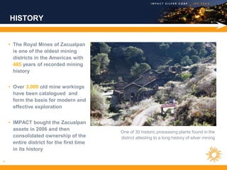HISTORY


    • The Royal Mines of Zacualpan
      is one of the oldest mining
      districts in the Americas with
      485 years of recorded mining
      history


    • Over 3,000 old mine workings
      have been catalogued and
      form the basis for modern and
      effective exploration


    • IMPACT bought the Zacualpan
      assets in 2006 and then
                                           One of 30 historic processing plants found in the
      consolidated ownership of the        district attesting to a long history of silver mining
      entire district for the first time
      in its history

4
 