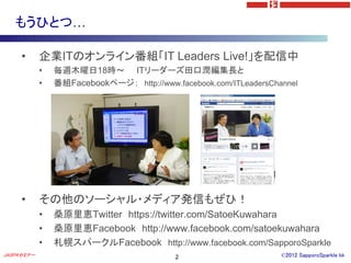 もうひとつ…

     •      企業ITのオンライン番組「IT Leaders Live!」を配信中
            •   毎週木曜日18時～ ITリーダーズ田口潤編集長と
            •   番組Facebookページ； http://www.facebook.com/ITLeadersChannel




     •      その他のソーシャル・メディア発信もぜひ！
            •   桑原里恵Twitter https://twitter.com/SatoeKuwahara
            •   桑原里恵Facebook http://www.facebook.com/satoekuwahara
            •   札幌スパークルFacebook http://www.facebook.com/SapporoSparkle
JASPAセミナー                                  2                       ©2012 SapporoSparkle kk
 