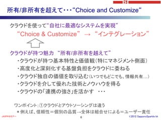所有/非所有を超えて・・・“Choice and Customize“

     クラウドを使って“自社に最適なシステムを実現”
            “Choice & Customize” → “インテグレーション”


     クラウドが持つ魅力 “所有/非所有を越えて”
       ・クラウドが持つ基本特性と価値観（特にマネジメント側面）
       ・高度化と深刻化する基盤負担をクラウドに委ねる
       ・クラウド独自の価値を取り込む（いつでもどこでも、情報共有…）
       ・クラウドを介して優れた技術とノウハウを得る
       ・クラウドの「連携の強さ」を活かす ・・・

       ワンポイント；①クラウドとアウトソーシングは違う
       ＊例えば、信頼性＝個別の品質→全体は組合せによる＝ユーザー責任
JASPAセミナー                   6           ©2012 SapporoSparkle kk
 
