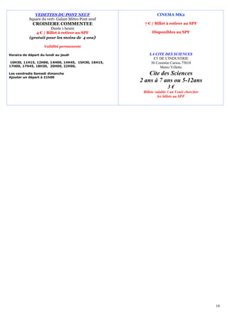 VEDETTES DU PONT NEUF                          CINEMA MK2
           Square du vert- Galant Métro Pont neuf
             CROISIERE COMMENTEE                     7 € / Billet à retirer au SPF
                      Durée 1 heure
              4 € / Billet à retirer au SPF               Disponibles au SPF
           (gratuit pour les moins de 4 ans)

                    Validité permanente

Horaire de départ du lundi au jeudi                     LA CITE DES SCIENCES
                                                          ET DE L'INDUSTRIE
10H30, 11H15, 12H00, 14H00, 14H45, 15H30, 16H15,         30 Corentin Cariou 75018
17H00, 17H45, 18H30, 20H00, 22H00,                            Metro Villette
Les vendredis Samedi dimanche                           Cite des Sciences
Ajouter un départ à 21h00
                                                    2 ans à 7 ans ou 5-12ans
                                                                    3€
                                                     Billets valable 1 an Venir chercher
                                                               les billets au SPF




                                                                                           10
 