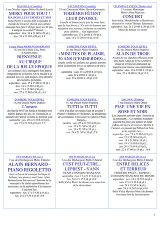 BASTILLE (Comédie)                             CAUMARTIN (Comédie)                        CHAMPS ELYSEES (Théâtre des)
5 rue Nicolas Appert Métro Richard-Lenoir        25 rue Caumartin Métro Havre-Caumartin                 15 avenue Montaigne
                                                                                                        Métro Alma-Marceau
  MERCI POUR TOUT !                                   TOIZÉMOI FÊTENT
 MA BOSS, LES FEMMES ET MOI                            LEUR DIVORCE                                          CONCERT
 René-Pierre n’est pas prêt à rejoindre le                                                         Stravinsky, Mendelssohn et Beethoven,
                                                  Camille et Simon ont la joie de vous faire       direction et violon Thomas Zehetmair.
 monde du travail et choisit une carrière
                                                part de leur divorce ! Ce soir ils donnent une    septembre : lun. 24 à 20:00 h (50 pl.) 5 €
musicale.Son père l’oblige, pour ses 30 ans,
                                                réception avec traiteur, orchestre et confettis
     à intégrer la société P’Oméal…..                                                                    Merci de donner vos noms
                                                      pour célébrer… leur séparation !
  septembre : dim. 30 à 21:00 h (20 pl.),
                                                    septembre jeu. 13 à 20:00 h (10 pl.),
       dim. 30 à 21:00 h (20 pl.) 0 €
                                                        sam. 15 à 17:30 h (10 pl.) 10 €


  Cirque Diana MORENO BORMANN                            COMEDIE TOUR EIFFEL                            COMEDIE TOUR EIFFEL
      112 rue de la Haie Coq, Porte                     14, rue Desaix Métro Dupleix                   14, rue Desaix Métro Dupleix
             d'Aubervilliers
                                                 MINUTES DE PLAISIR,
                                                 5                                                    ALAIN DE TROIE
     BIENVENUE                                  30 ANS D’EMMERDES Un                               Au gré de ses sketches efficaces et un
                                                                                                     peu barré Alain de Troie souffle le
      AU CIRQUE                                 couple confie ses enfants aux grands-parents          chaud et le froid en changeant de
                                                pour la première fois et se retrouve en tête à
 DE LA BELLE EPOQUE                                                 tête.
                                                                                                    registre pour mieux vous surprendre.
 Les animaux de la ménagerie font partie                                                           septembre : dim. 16 à 18:00 h (10 pl.),
                                                   septembre : sam. 15 à 20:00 h (10 pl.),              dim. 23 à 18:00 h (10 pl.) 5 €
intégrante de la famille. On le ressent à la             sam. 22 à 20:00 h (10 pl.),
douceur avec ils sont dressés, et la drôlerie          sam. 29 à 20:00 h (10 pl.) 8 €
         des numéros présentés.
  septembre : sam. 15 à 15:00 h (30 pl.),
        dim. 16 à 15:00 h (30 pl.),
        mer. 19 à 15:00 h (30 pl.),
      sam. 22 à 15:00 h (30 pl.), 6 €

        COMEDIE TOUR EIFFEL                              COMEDIE TOUR EIFFEL                                DAUNOU (Théâtre)
       14, rue Desaix Métro Dupleix                     14, rue Desaix Métro Dupleix                     7 rue Daunou Métro Opéra
               L’amant                                   TUTTI la TUTTI                               PIAF, UNE VIE EN
 de Harold PINTER Sarah et Richard sont           nvie d'un plat savoureux haut en couleur ?
  mariés depuis dix ans. Ils s'aiment, et se    Prenez 5 femmes et 4 hommes, de préférence
                                                                                                        ROSE ET NOIR
donnent de l'amour comme au premier jour.       des comédiens. Choisissez-les juteux et bien       Les chansons arrivent dans l’histoire et
   septembre : jeu. 20 à 21:30 h (10 pl.),                         frappés,,,                       la ponctuent… Ces refrains touchent
        jeu. 27 à 21:30 h (10 pl.) 5 €               octobre : ven. 05 à 21:30 h (10 pl.),          aujourd’hui plus que jamais un large
                                                          ven. 12 à 21:30 h (10 pl.),              public, de La vie en rose à L’hymne à
                                                          ven. 19 à 21:30 h (10 pl.),             l’amour, en passant par Milord ou Non,
                                                        ven. 26 à 21:30 h (10 pl.) 7 €                      je ne regrette rien.,,,
                                                                                                   septembre : jeu. 13 à 21:00 h (10 pl.),
                                                                                                         sam. 15 à 17:00 h (10 pl.),
                                                                                                          mar. 18 à 21:00 h (10 pl.),
                                                                                                         mer. 19 à 21:00 h (10 pl.),
                                                                                                          jeu. 20 à 21:00 h (10 pl.),
                                                                                                       sam. 22 à 17:00 h (10 pl.), 10 €

         DECHARGEURS (Les)                                  DECHARGEURS (Les)                             DECHARGEURS (Les)
  3 rue des Déchargeurs Métro Châtelet               3 rue des Déchargeurs Métro Châtelet          3 rue des Déchargeurs Métro Châtelet
 ALAIN BERNARD -                                      C'EST PEUT-ÊTRE...                               ENTRE DÉLICES
 PIANO RIGOLETTO                                       LEPREST - YANN                                   ET TERREUR
  Avec sa leçon de musique loufoque et              DENIS CHANSON FRANÇAISE                         FRÉDÉRIC PAGÈS - REPRISE -
  ludique, son piano et son Casio, Alain           septembre : lun. 17 à 21:15 h (4 pl.),         CHANSON FRANÇAISE DU MONDE
 Bernard nous fait revivre l’histoire de la             lun. 24 à 21:15 h (4 pl.) 0 €              septembre : ven. 14 à 19:30 h (4 pl.),
   musique et la réalité quotidienne des        Salle Vicky Merci de donner vos noms lors                 sam. 15 à 19:30 h (4 pl.),
 musiciens, de la préhistoire à la chanson                    de la réservation                           ven. 28 à 19:30 h (4 pl.),
              d’aujourd’hui.                                                                            sam. 29 à 19:30 h (4 pl.) 0 €
   septembre : lun. 17 à 19:30 h (6 pl.),                                                          Salle Vicky Messica Merci de donner
        lun. 24 à 19:30 h (6 pl.) 0 €                                                                 vos noms lors de la réservation




                                                                                                                                             3
 
