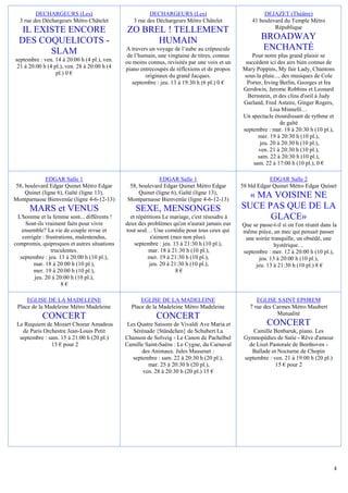 DECHARGEURS (Les)                              DECHARGEURS (Les)                              DEJAZET (Théâtre)
  3 rue des Déchargeurs Métro Châtelet           3 rue des Déchargeurs Métro Châtelet             41 boulevard du Temple Métro
                                                                                                           République
   IL EXISTE ENCORE                           ZO BREL ! TELLEMENT
  DES COQUELICOTS -                                 HUMAIN                                            BROADWAY
         SLAM                                 A travers un voyage de l’aube au crépuscule             ENCHANTÉ
                                               de l’humain, une vingtaine de titres, connus       Pour notre plus grand plaisir se
septembre : ven. 14 à 20:00 h (4 pl.), ven.   ou moins connus, revisités par une voix et un    succèdent ici des airs bien connus de
 21 à 20:00 h (4 pl.), ven. 28 à 20:00 h (4   piano entrecoupés de réflexions et de propos    Mary Poppins, My fair Lady, Chantons
                  pl.) 0 €                            originaux du grand Jacques.              sous la pluie..., des musiques de Cole
                                                 septembre : jeu. 13 à 19:30 h (6 pl.) 0 €      Porter, Irving Berlin, Georges et Ira
                                                                                              Gershwin, Jerome Robbins et Leonard
                                                                                                Bernstein, et des clins d'oeil à Judy
                                                                                              Garland, Fred Astaire, Ginger Rogers,
                                                                                                           Lisa Minnelli…
                                                                                              Un spectacle étourdissant de rythme et
                                                                                                                de gaîté
                                                                                              septembre : mar. 18 à 20:30 h (10 pl.),
                                                                                                     mer. 19 à 20:30 h (10 pl.),
                                                                                                      jeu. 20 à 20:30 h (10 pl.),
                                                                                                     ven. 21 à 20:30 h (10 pl.),
                                                                                                     sam. 22 à 20:30 h (10 pl.),
                                                                                                  sam. 22 à 17:00 h (10 pl.), 0 €

             EDGAR Salle 1                                  EDGAR Salle 1                                EDGAR Salle 2
58, boulevard Edgar Quinet Métro Edgar         58, boulevard Edgar Quinet Métro Edgar         58 bld Edgar Quinet Métro Edgar Quinet
    Quinet (ligne 6), Gaîté (ligne 13),            Quinet (ligne 6), Gaîté (ligne 13),
Montparnasse Bienvenüe (ligne 4-6-12-13)       Montparnasse Bienvenüe (ligne 4-6-12-13)
                                                                                                « MA VOISINE NE
      MARS et VENUS                               SEXE, MENSONGES                             SUCE PAS QUE DE LA
 L'homme et la femme sont... différents !       et répétitions Le mariage, c'est résoudre à         GLACE»
    Sont-ils vraiment faits pour vivre        deux des problèmes qu'on n'aurait jamais eus    Que se passe-t-il si on l'on réunit dans la
   ensemble? La vie de couple revue et        tout seul… Une comédie pour tous ceux qui       même pièce, un mec qui pensait passer
   corrigée : frustrations, malentendus,                 s'aiment (moi non plus).              une soirée tranquille, un obsédé, une
compromis, quiproquos et autres situations        septembre : jeu. 13 à 21:30 h (10 pl.),                   hystérique…
                truculentes.                            mar. 18 à 21:30 h (10 pl.),           septembre : mer. 12 à 20:00 h (10 pl.),
  septembre : jeu. 13 à 20:00 h (10 pl.),               mer. 19 à 21:30 h (10 pl.),                  jeu. 13 à 20:00 h (10 pl.),
        mar. 18 à 20:00 h (10 pl.),                      jeu. 20 à 21:30 h (10 pl.),               jeu. 13 à 21:30 h (10 pl.) 8 €
        mer. 19 à 20:00 h (10 pl.),                                  8€
        jeu. 20 à 20:00 h (10 pl.),
                     8€

     EGLISE DE LA MADELEINE                         EGLISE DE LA MADELEINE                          EGLISE SAINT EPHREM
 Place de la Madeleine Métro Madeleine          Place de la Madeleine Métro Madeleine            7 rue des Carmes Métro Maubert
                                                                                                            Mutualité
           CONCERT                                         CONCERT
 Le Requiem de Mozart Choeur Amadeus           Les Quatre Saisons de Vivaldi Ave Maria et                CONCERT
   de Paris Orchestre Jean-Louis Petit           Sérénade {Ständchen} de Schubert La               Camille Benbaruk, piano. Les
  septembre : sam. 15 à 21:00 h (20 pl.)      Chanson de Solveig - Le Canon de Pachelbel       Gymnopédies de Satie - Rêve d'amour
               15 € pour 2                    Camille Saint-Saëns : Le Cygne, du Carnaval        de Liszt Pastorale de Beethoven -
                                                     des Animaux. Jules Massenet :                Ballade et Nocturne de Chopin
                                                 septembre : sam. 22 à 20:30 h (20 pl.),       septembre : ven. 21 à 19:00 h (20 pl.)
                                                       mar. 25 à 20:30 h (20 pl.),                          15 € pour 2
                                                     ven. 28 à 20:30 h (20 pl.) 15 €




                                                                                                                                        4
 