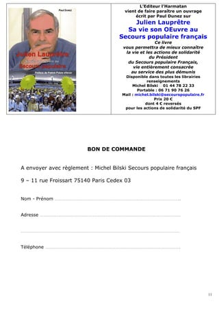 L’Editeur l’Harmatan
                                       vient de faire paraître un ouvrage
                                            écrit par Paul Dunez sur
                                         Julien Lauprêtre
                                       Sa vie son OEuvre au
                                     Secours populaire français
                                                      Ce livre
                                       vous permettra de mieux connaître
                                        la vie et les actions de solidarité
                                                    du Président
                                         du Secours populaire Français,
                                           vie entièrement consacrée
                                          au service des plus démunis
                                       Disponible dans toutes les librairies
                                                   renseignements
                                           Michel Bilski � 01 44 78 22 33
                                              Portable : 06 71 90 76 26
                                      Mail : michel.bilski@secourspopulaire.fr
                                                      Prix 20 €
                                                  dont 4 € reversés
                                       pour les actions de solidarité du SPF




                         BON DE COMMANDE


A envoyer avec règlement : Michel Bilski Secours populaire français

9 – 11 rue Froissart 75140 Paris Cedex 03


Nom - Prénom …………………………………………………………………………………………..


Adresse ………………………………………………………………………………………………………


……………………………………………………………………………………………………………………


Téléphone ………………………………………………………………………………………………….




                                                                                 11
 