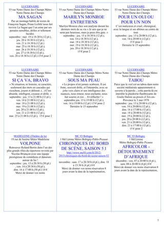 LUCERNAIRE                                       LUCERNAIRE                                      LUCERNAIRE
 53 rue Notre Dame des Champs Métro            53 rue Notre Dame des Champs Métro Notre           53 rue Notre Dame des Champs Métro
        Notre Dame des Champs                               Dame des Champs                              Notre Dame des Champs
          MA SAGAN                                 MARILYN MONROE                                    POUR UN OUI OU
   Par un montage habile de textes de
Françoise Sagan, Prune Lichtlé nous fait
                                                     ENTRETIENS                                       POUR UN NON
 revivre La Sagan que l’on aime par ses        Marilyn Monroe chez son analyste durant les         C’est malicieux et cruel, chirurgical,
  pensées sensibles, drôles et tellement        derniers mois de sa vie.« Je sais que je ne      avec la langue et ses abîmes au centre de
                 lucides.                      serai pas heureuse, mais je peux être gaie. »                        tout.
 septembre : mer. 19 à 18:30 h (12 pl.),          septembre : jeu. 13 à 18:30 h (12 pl.),         septembre : jeu. 13 à 20:00 h (12 pl.),
        jeu. 20 à 18:30 h (12 pl.),                     ven. 14 à 18:30 h (12 pl.),                      ven. 14 à 20:00 h (12 pl.)
        ven. 21 à 18:30 h (12 pl.)                       mar. 18 à 18:30 h (12 pl.),                            15 € pour 2
        mar. 25 à 18:30 h (12 pl.),                      mer. 19 à 18:30 h (12 pl.),                     Dernière le 15 septembre
        mer. 26 à 18:30 h (12 pl.),                      jeu. 20 à 18:30 h (12 pl.),
        jeu. 27 à 18:30 h (12 pl.),                             15 € pour 2
  ven. 28 à 18:30 h (12 pl.) 15 € pour 2




            LUCERNAIRE                                       LUCERNAIRE                                      LUCERNAIRE
 53 rue Notre Dame des Champs Métro            53 rue Notre Dame des Champs Métro Notre           53 rue Notre Dame des Champs Métro
        Notre Dame des Champs                               Dame des Champs                              Notre Dame des Champs
    SI ÇA VA, BRAVO                                    SOUS MA PEAU                                           TABOU
 « Ni situation, ni histoire, ni caractère,       « Le propos n'est jamais scabreux. Il est      Parce que le viol est un tabou dans notre
   seulement des mots en cascades qui           franc, souvent drôle, et l'interprète, avec sa     société médiatisée apparemment si
 ricochent, jouent et délirent. (...) C'est        jolie voix claire et son intelligence des     ouverte à la parole... cette parole-là est
 absurde, intelligent, cocasse et drôle. »      nuances, nous émeut, nous enchante, nous          interdite la plaidoirie flamboyante de
  septembre : jeu. 13 à 21:00 h (12 pl.),            fait sourire et rire… Et réfléchir ! »         Gisèle Halimi au procès d’Aix-en-
        ven. 14 à 21:00 h (12 pl.),                 septembre jeu. 13 à 19:00 h (12 pl.),                Provence le 3 mai 1978
        mar. 18 à 21:00 h (12 pl.),                 ven. 14 à 19:00 h (12 pl.) 15 € pour 2        septembre : jeu. 13 à 20:00 h (12 pl.),
        mer. 19 à 21:00 h (12 pl.),                        Dernière le 15 septembre                     ven. 14 à 20:00 h (12 pl.),
        jeu. 20 à 21:00 h (12 pl.),                                                                     dim. 16 à 17:00 h (12 pl.),
        ven. 21 à 21:00 h (12 pl.),                                                                     mar. 18 à 20:00 h (12 pl.),
 mar. 25 à 21:00 h (12 pl.), 15 € pour 2                                                                mer. 19 à 20:00 h (12 pl.),
                                                                                                        jeu. 20 à 20:00 h (12 pl.),
                                                                                                        ven. 21 à 20:00 h (12 pl.),
                                                                                                        dim. 23 à 17:00 h (12 pl.),
                                                                                                                15 € pour 2

     MADELEINE (Théâtre de la)                              MC 93 Bobigny                                   MC 93 Bobigny
   19 rue de Surène Métro Madeleine            1 bld Lénine Métro Bobigny-Pablo Picasso                      1 bld Lénine
                                                                                                      Métro Bobigny-Pablo Picasso
            VOLPONE                            CHRONIQUES DU BORD
  Retrouvez Roland Bertin dans l’un des
                                                DE SCÈNE, SAISON 5.1                                 AFRICOLOR -
plus grands rôles du répertoire revisité par
    Nicolas Briançon avec une équipe                 http://www.mc93.com/fr/2012-                   DÉTOURNEMENT
  prestigieuse de comédiens et danseurs        2013/chroniques-du-bord-de-scene-saison-52
                                                                                                      D’AFRIQUE
               autour de lui !                                                                     décembre : ven. 07 à 20:00 h (4 pl.),
   septembre : jeu. 13 à 20:30 h (50 pl.)      novembre : sam. 17 à 20:30 h (4 pl.), dim. 18
                                                           à 15:30 h (4 pl.) 0 €                       sam. 08 à 20:00 h (4 pl.) 0 €
        , ven. 14 à 20:30 h (50 pl.),                                                            Merci de donner vos noms réservation 8
      dim. 16 à 17:00 h (50 pl.) 10 €            Merci de donner vos noms réservation 8
                                                 jours avant la date de la représentation,       jours avant la date de la représentation,
        Merci de donner vos noms




                                                                                                                                         7
 