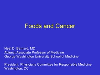 Foods and Cancer

Neal D. Barnard, MD
Adjunct Associate Professor of Medicine
George Washington University School of Medicine
President, Physicians Committee for Responsible Medicine
Washington, DC

 