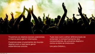 Trazemos os objetos sociais aderentes   Tudo isso com o olhar diferenciado de
                          à marca para gerar interação.           entender o comportamento dos
                                                                  consumidores, do universo digital e
                          Fazemos esse cruzamento do mundo
                                                                  como os dois se misturam.
                          digital com o real para gerar
                          experiências únicas.                    Um jeito DIGIALL.


Monday, October 1, 2012
 