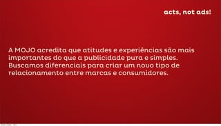acts, not ads!




           A MOJO acredita que atitudes e experiências são mais
           importantes do que a publicidade pura e simples.
           Buscamos diferenciais para criar um novo tipo de
           relacionamento entre marcas e consumidores.




Monday, October 1, 2012
 