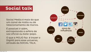 Social talk

                     Social Media é mais do que
                     um canal de mídia ou de
                     relacionamento de marca.
                     É possível ir além,
                     extrapolando a esfera de
                     voz oficial ou bate-papo.
                     O que a MOJO faz é trazer o
                     DigiAll para esse universo,
                     através da SOCIAL TALK.


Monday, October 1, 2012
 