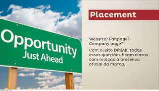 Placement

                          Website? Fanpage?
                          Company page?
                          Com o jeito DigiAll, todas
                          essas questões ficam claras
                          com relação à presença
                          oficial da marca.




Monday, October 1, 2012
 