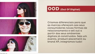 OOD (Out Of Digital)

                          Criamos diferenciais para que
                          as marcas ofereçam aos seus
                          consumidores novas formas de
                          relacionamento e sell out a
                          partir dos seus ambientes
                          digitais já construídos. Seja um
                          evento, product placement ou
                          brand XP, integramos tudo!



Monday, October 1, 2012
 