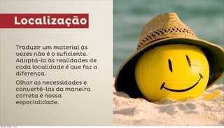 Localização

                     Traduzir um material às
                     vezes não é o suficiente.
                     Adaptá-lo às realidades de
                     cada localidade é que faz a
                     diferença.
                     Olhar as necessidades e
                     convertê-las da maneira
                     correta é nossa
                     especialidade.



Monday, October 1, 2012
 