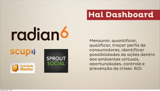 Hal Dashboard


                          Mensurar, quantificar,
                          qualificar, traçar perfis de
                          consumidores, identificar
                          possibilidades de ações dentro
                          dos ambientes virtuais,
                          oportunidades, controle e
                          prevenção de crises. ROI.




Monday, October 1, 2012
 