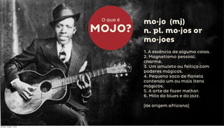 O que é
                                     mo·jo (mj)
                          MOJO?      n. pl. mo·jos or
                                     mo·joes
                                     1. A essência de alguma coisa.
                                     2. Magnetismo pessoal;
                                     charme.
                                     3. Um amuleto ou feitiço com
                                     poderes mágicos.
                                     4. Pequeno saco de flanela
                                     contendo um ou mais itens
                                     mágicos.
                                     5. A arte de fazer melhor.
                                     6. Mito do blues e do jazz.

                                     [de origem africana]



Monday, October 1, 2012
 