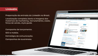 LinkedIn

                Preparação da entrada do LinkedIn no Brasil.
                Localização completa (texto e imagens) dos
                materiais de marketing, recrutamento, cases,
                força de venda, style guide.


                Campanha de lançamento.
                SEO e mobile.
                Estratégia de comunicação.
                Campanhas de awareness.




Monday, October 1, 2012
 