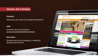 Museu do Futebol

                   Cliente:
                   Instituto da Arte do Futebol Brasileiro


                   Job:
                   Criação do novo portal
                   www.museudofutebol.org.br

                   Serviços:
                   Direção de arte, pesquisa, redação,
                   desenvolvimento.




Monday, October 1, 2012
 