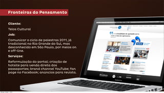 Fronteiras do Pensamento

              Cliente:
              Telos Cultural
              Job:
              Comunicar o ciclo de palestras 2011, já
              tradicional no Rio Grande do Sul, mas
              desconhecido em São Paulo, por meios on
              e off-line.
              Serviços:
              Reformulação do portal; criação de
              hotsite para venda direta dos
              passaportes; brand channel YouTube; fan
              page no Facebook; anúncios para revista.




Monday, October 1, 2012
 
