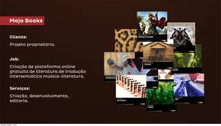 Mojo Books

            Cliente:
            Projeto proprietário.


            Job:
            Criação de plataforma online
            gratuita de literatura de tradução
            intersemiótica música-literatura.

            Serviços:
            Criação, desenvolvimento,
            editoria.




Monday, October 1, 2012
 