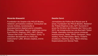 Ricardo Giassetti                            Danilo Corci
                      Fundador da Oople e da MOJO Books,           Jornalista da Folha de S.Paulo por 9
                      redator, jornalista e editor. Consultor de   anos. Fundador da MOJO Books. Redator
                      novas mídias, localização e                  da Tribal/Digitas e da JWT. Durante 2
                      planejamento digital para LinkedIn,          anos foi Diretor de Criação da F.biz e, em
                      Philips, Mercedes-Benz e agências como       2011, de Integração na Leo Burnett Tailor
                      Euro RSCG, Digitas, DPZ, JWT. Obras:         Made. Atendeu contas como Unilever
                      “Down the river” (Terra Major, EUA); “O      Institucional, Seda, OMO, Campari, Skyy
                      catador de batatas e o filho da              Vodka, Ford, Mercedes-Benz, Trident
                      costureira” (JBC, Brasil/Japão), entre       (Cadbury-Adams), Itaú, P&G e Disney.
                      outras.                                      Especialista em Social Talk.




Monday, October 1, 2012
 