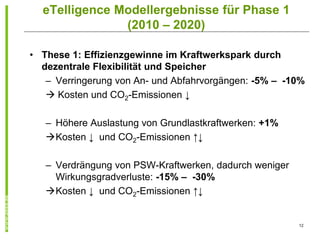 eTelligence Modellergebnisse für Phase 1
               (2010 – 2020)

• These 1: Effizienzgewinne im Kraftwerkspark durch
  dezentrale Flexibilität und Speicher
   – Verringerung von An- und Abfahrvorgängen: -5% – -10%
    Kosten und CO2-Emissionen ↓

   – Höhere Auslastung von Grundlastkraftwerken: +1%
   Kosten ↓ und CO2-Emissionen ↑↓

   – Verdrängung von PSW-Kraftwerken, dadurch weniger
     Wirkungsgradverluste: -15% – -30%
   Kosten ↓ und CO2-Emissionen ↑↓


                                                        12
 