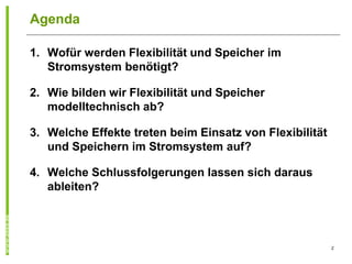 Agenda

1. Wofür werden Flexibilität und Speicher im
   Stromsystem benötigt?

2. Wie bilden wir Flexibilität und Speicher
   modelltechnisch ab?

3. Welche Effekte treten beim Einsatz von Flexibilität
   und Speichern im Stromsystem auf?

4. Welche Schlussfolgerungen lassen sich daraus
   ableiten?




                                                         2
 