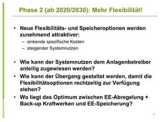 Phase 2 (ab 2020/2030): Mehr Flexibilität!

• Neue Flexibilitäts- und Speicheroptionen werden
  zunehmend attraktiver:
   – sinkende spezifische Kosten
   – steigender Systemnutzen


• Wie kann der Systemnutzen dem Anlagenbetreiber
  anteilig zugewiesen werden?
• Wie kann der Übergang gestaltet werden, damit die
  Flexibilitätsoptionen rechtzeitig zur Verfügung
  stehen?
• Wo liegt das Optimum zwischen EE-Abregelung +
  Back-up Kraftwerken und EE-Speicherung?
                                                      7
 