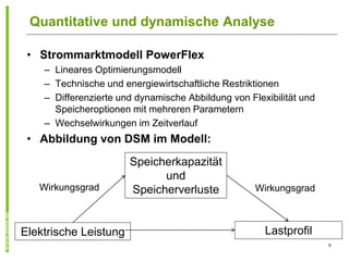 Quantitative und dynamische Analyse

 • Strommarktmodell PowerFlex
    – Lineares Optimierungsmodell
    – Technische und energiewirtschaftliche Restriktionen
    – Differenzierte und dynamische Abbildung von Flexibilität und
      Speicheroptionen mit mehreren Parametern
    – Wechselwirkungen im Zeitverlauf
 • Abbildung von DSM im Modell:
                       Speicherkapazität
                             und
   Wirkungsgrad        Speicherverluste             Wirkungsgrad



Elektrische Leistung                                  Lastprofil
                                                                     9
 