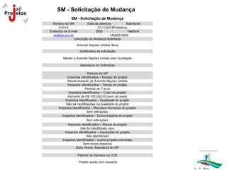 SM - Solicitação de Mudança
               SM - Solicitação de Mudança
  Número da SM            Data da abertura          Solicitante
      010/12                     01/11/2012Prefeitura
Endereço de E-mail              DDD                  Telefone
  jae@jae.com.br                         145555-5555
                 Descrição da Mudança Solicitada
                  Avenida Nações Unidas Seca
                    Justificativa da solicitação

         Manter a Avenida Nações Unidas sem inundação

                     Assinatura do Solicitante

                           Parecer do GP
             Impactos identificados – Escopo do projeto
             Reestruturação da Avenida Nações Unidas
             Impactos identificados – Tempo do projeto
                          Periodo de 7 anos
               Impactos identificados – Custo do projeto
             Aumento de R$ 100.000,00 (cem mil reais)
            Impactos identificados – Qualidade do projeto
            Não há modificações na qualidade do projeto
      Impactos identificados – Recursos Humanos do projeto
                           Sem alterações
        Impactos identificados – Comunicações do projeto
                           Sem alterações
              Impactos identificados – Riscos do projeto
                      Não foi identificado risco
           Impactos identificados – Aquisições do projeto
                           Não identificado
         Impactos identificados – outros projetos correntes
                         Sem novos impactos
                   Data, Nome, Assinatura do GP

                   Parecer do Sponsor ou CCB

                    Projeto aceito com ressalva
 