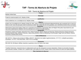 TAP - Termo de Abertura do Projeto
                                             TAP - Termo de Abertura do Projeto
                                                                   Projeto
Nações Unidas Seca
                                                                  Descrição
Projeto de reestruturação da Av. Nações Unidas
                                                                 Justificativa
Sanar problemas com a inundação da Av. Nações Unidas
                                                                  Objetivo
Acabar com a inundação da Av. Nações Unidas em 100%, entre o cruzamento da Rodovia Marechal Rondon até cruzamento da Av. Nuno de
Assis em até 7 anos de execução a partir da assinatura deste TAP, sendo feito de forma gradativa, sem interferência total do fluxo de transito.
                                                               Requisitos
Planta baixa e layout das nações unidas com a assinatura do engenheiro responsável, Plano de Negócio feito pelos responsáveis da Jaé.
Que todos colaboradores trabalhem de forma alinhada com uma comunicação assertiva.
                                                                Designação
Presidente e Gestor de Projetos: Alexandre Facin, Diretor Produção: Dalmer Oliveira de Alvarenga, Diretora Pesquisa e Desenvolvimento:
Andrezza Santana Rosa, Diretora Financeira: Juliana Alves Moreira, Diretor de Marketing e Comunicação: Diego Leme de Oliveira, Diretora
Comercial: Vanessa Dias Ferreira.
                                                            Lista de Milestones

Até 10/10/12 - Todos os documentos em Mãos. 20/10/12 - Assinatura dos órgãos regulamentadores - 01/11/12 - Licitações aprovadas e
escolhidas - 01/12/12 - Inicio das Obras - Até 01/12/15 a entrega.

                                                                Orçamento
R$ 4.345.102 ,00 (Quatro milhões, trezentos e quarenta e cinco mil, cento e dois reais)

                                                                   Riscos
Trabalhar fortemente, motivando todos os colaboradores para que não ultrapasse os prazos estipulados. Analisar as previsões temporais,
para possíveis medidas. Cuidado com o capital de giro, pois podermos honrar nossas contas e haver atraso por parte dos órgãos públicos.
                                                        Data, Assinatura do Sponsor
 