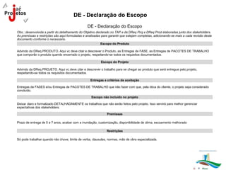DE - Declaração do Escopo
                                                 DE - Declaração do Escopo
Obs.: desenvolvida a partir do detalhamento do Objetivo declarado no TAP e da DReq Proj e DReq Prod elaboradas junto dos stakeholders.
As premissas e restrições são aqui formuladas e analisadas para garantir que estejam completas, adicionando-se mais a cada revisão deste
documento conforme o necessário.
                                                           Escopo do Produto

Advindo da DReq PRODUTO. Aqui vc deve citar e descrever o Produto, as Entregas de FASE, as Entregas de PACOTES DE TRABALHO
que comporão o produto quando encerrado o projeto, respeitando-se todos os requisitos documentados.

                                                          Escopo do Projeto

Advindo da DReq PROJETO. Aqui vc deve citar e descrever o trabalho para se chegar ao produto que será entregue pelo projeto,
respeitando-se todos os requisitos documentados.

                                                   Entregas e critérios de aceitação

Entregas de FASES e/ou Entregas de PACOTES DE TRABALHO que irão fazer com que, pela ótica do cliente, o projeto seja considerado
concluído.

                                                   Escopo não incluído no projeto

Deixar claro e formalizado DETALHADAMENTE os trabalhos que não serão feitos pelo projeto. Isso servirá para melhor gerenciar
expectativas dos stakeholders.

                                                              Premissas

Prazo de entrega de 5 a 7 anos, acabar com a inundação, customização, disponibilidade de clima, escoamento melhorado

                                                              Restrições

Só pode trabalhar quando não chove, limite de verba, clausulas, normas, mão de obra especializada.
 