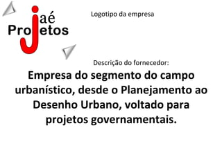 Logotipo da empresa




              Descrição do fornecedor:
  Empresa do segmento do campo
urbanístico, desde o Planejamento ao
   Desenho Urbano, voltado para
     projetos governamentais.
 