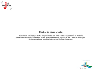 Objetivo do nosso projeto:
  Acabar com a inundação da Av. Nações Unidas em 100%, entre o cruzamento da Rodovia
Marechal Rondon até cruzamento da Av. Nuno de Assis com o prazo de até 7 anos de execução,
               de forma gradativa, sem interferência total do fluxo de transito.
 